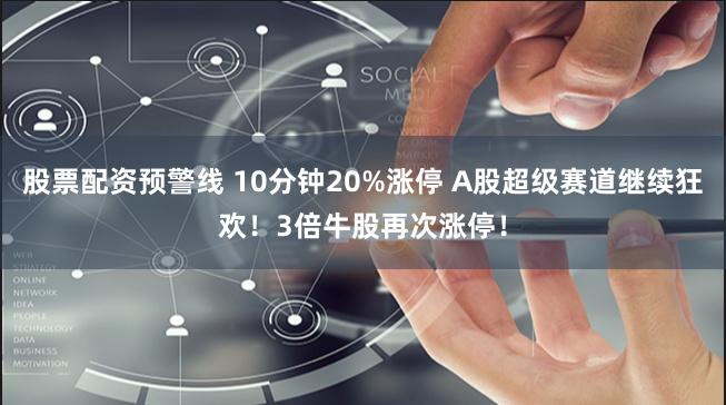 股票配资预警线 10分钟20%涨停 A股超级赛道继续狂欢！3倍牛股再次涨停！