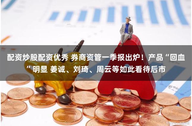 配资炒股配资优秀 券商资管一季报出炉！产品“回血”明显 姜诚、刘琦、周云等如此看待后市