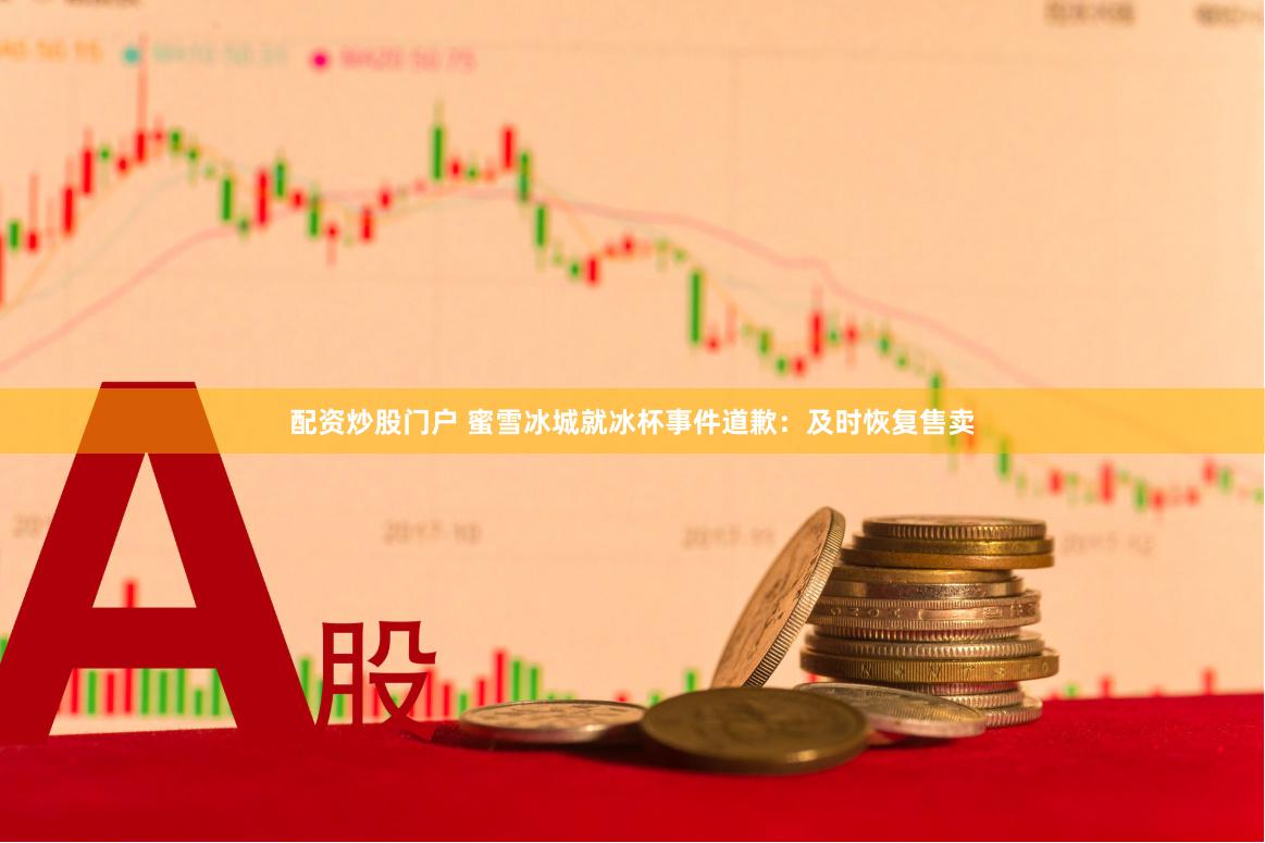 配资炒股门户 蜜雪冰城就冰杯事件道歉：及时恢复售卖