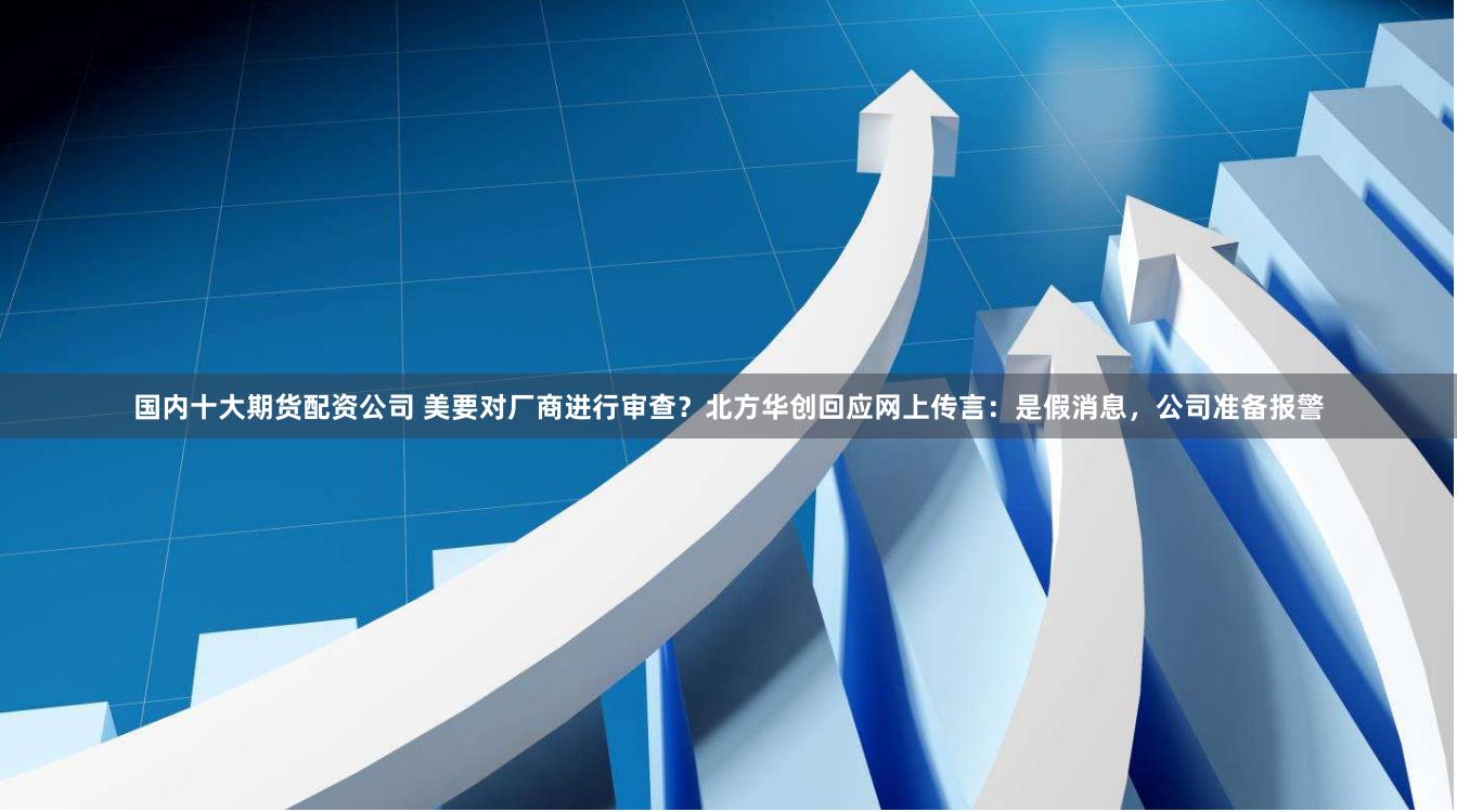 国内十大期货配资公司 美要对厂商进行审查？北方华创回应网上传言：是假消息，公司准备报警
