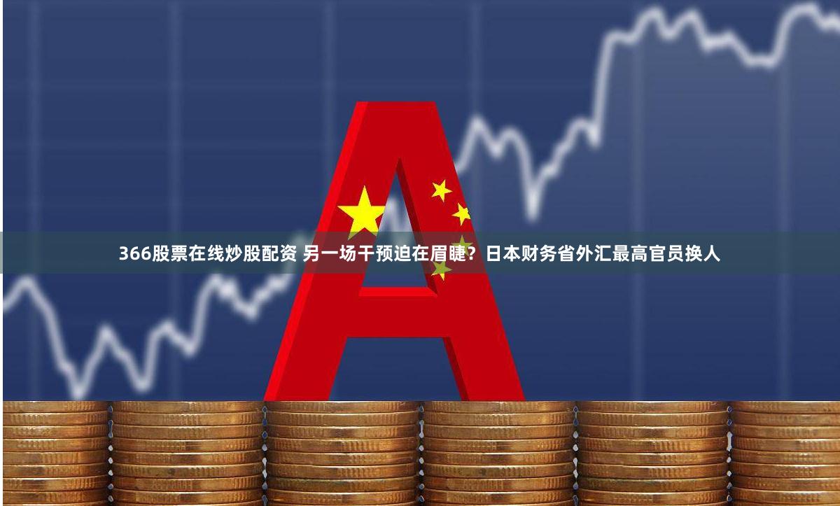366股票在线炒股配资 另一场干预迫在眉睫？日本财务省外汇最高官员换人