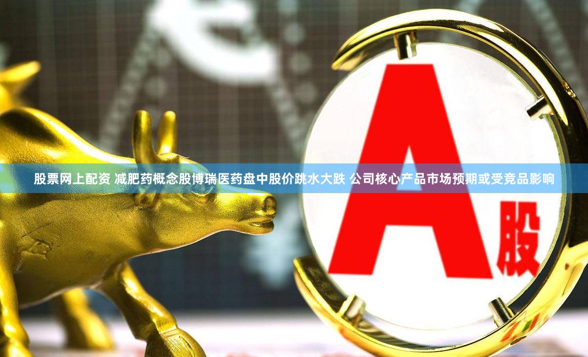 股票网上配资 减肥药概念股博瑞医药盘中股价跳水大跌 公司核心产品市场预期或受竞品影响