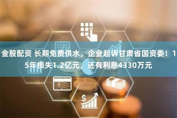 金股配资 长期免费供水，企业起诉甘肃省国资委！15年损失1.2亿元，还有利息4330万元