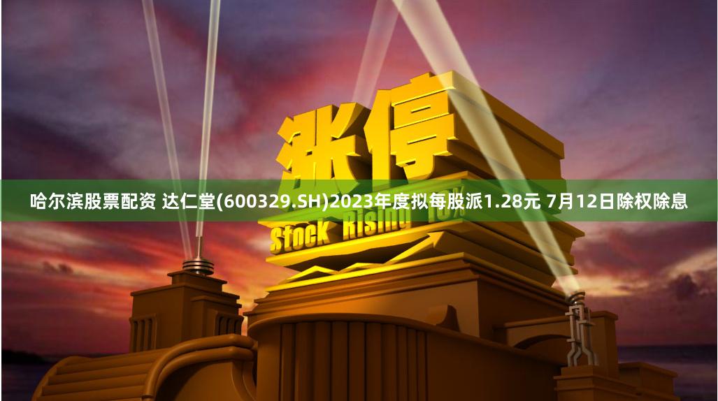 哈尔滨股票配资 达仁堂(600329.SH)2023年度拟每股派1.28元 7月12日除权除息