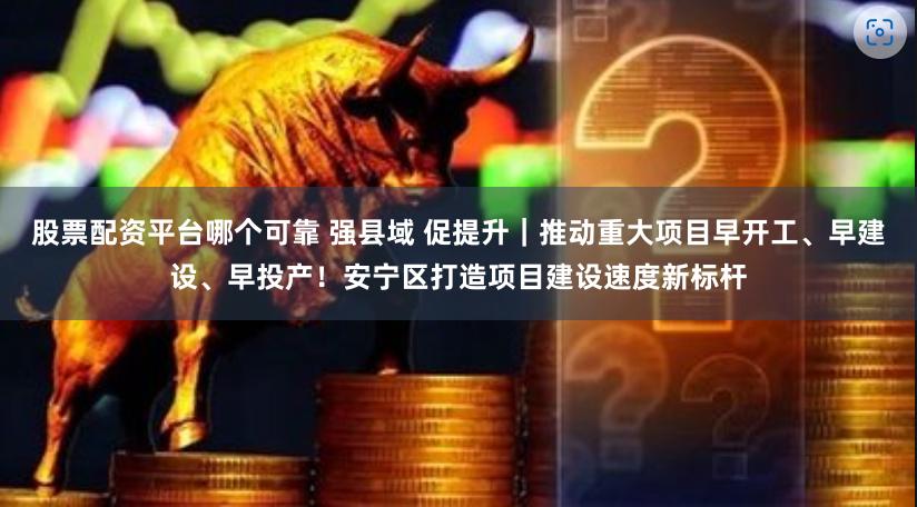 股票配资平台哪个可靠 强县域 促提升｜推动重大项目早开工、早建设、早投产！安宁区打造项目建设速度新标杆