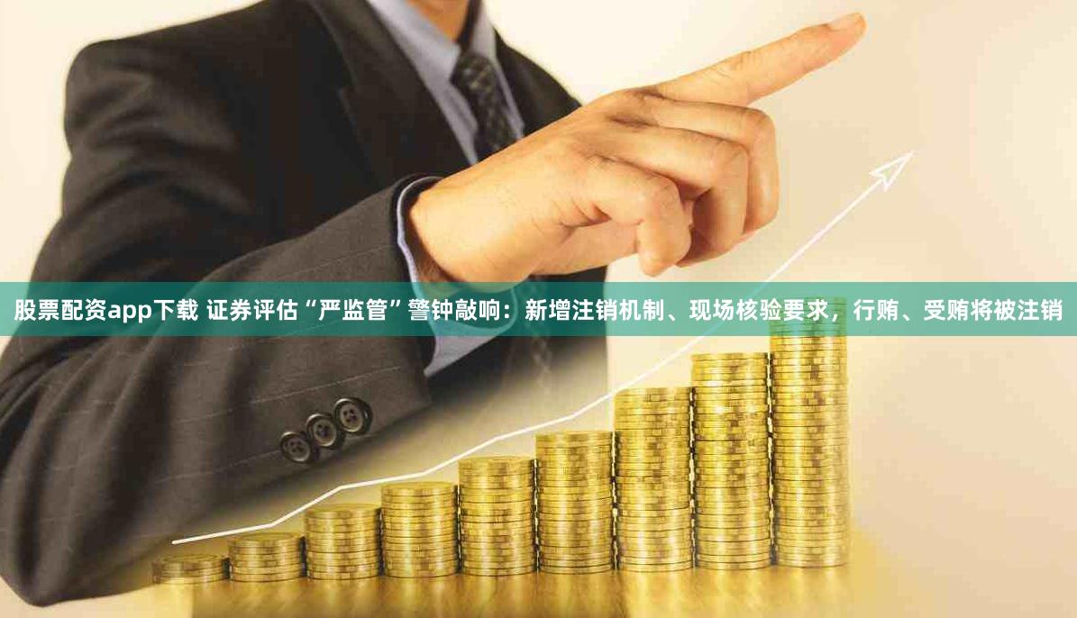 股票配资app下载 证券评估“严监管”警钟敲响：新增注销机制、现场核验要求，行贿、受贿将被注销
