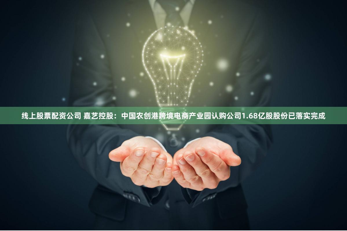 线上股票配资公司 嘉艺控股：中国农创港跨境电商产业园认购公司1.68亿股股份已落实完成