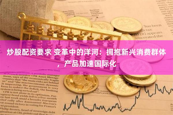 炒股配资要求 变革中的洋河：拥抱新兴消费群体，产品加速国际化