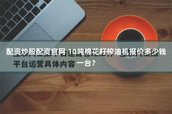 配资炒股配资官网 10吨棉花籽榨油机报价多少钱一台？