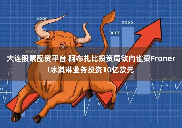 大连股票配资平台 阿布扎比投资局欲向雀巢Froneri冰淇淋业务投资10亿欧元