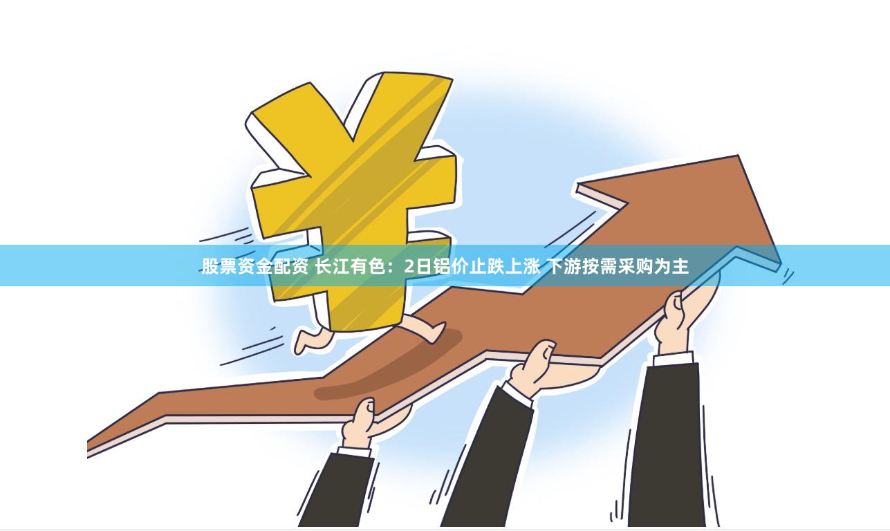 股票资金配资 长江有色：2日铝价止跌上涨 下游按需采购为主
