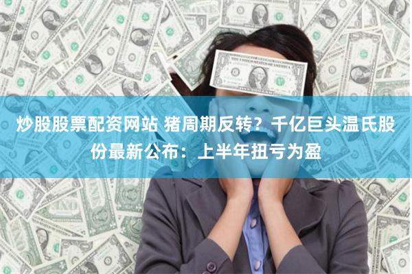 炒股股票配资网站 猪周期反转？千亿巨头温氏股份最新公布：上半年扭亏为盈