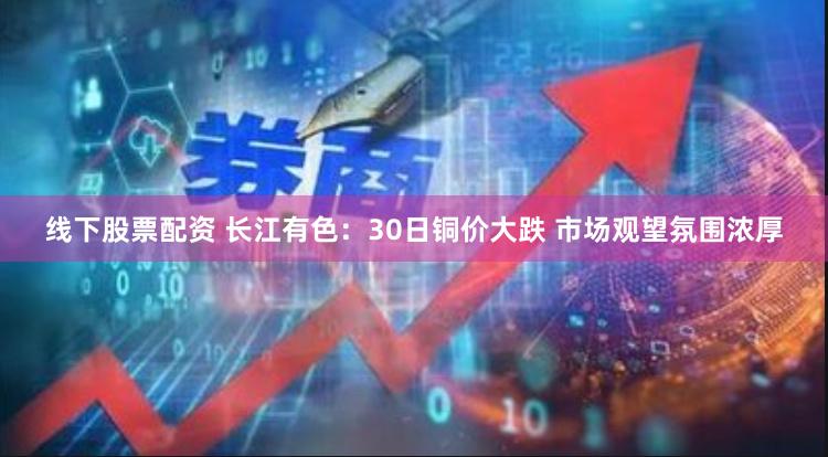 线下股票配资 长江有色：30日铜价大跌 市场观望氛围浓厚