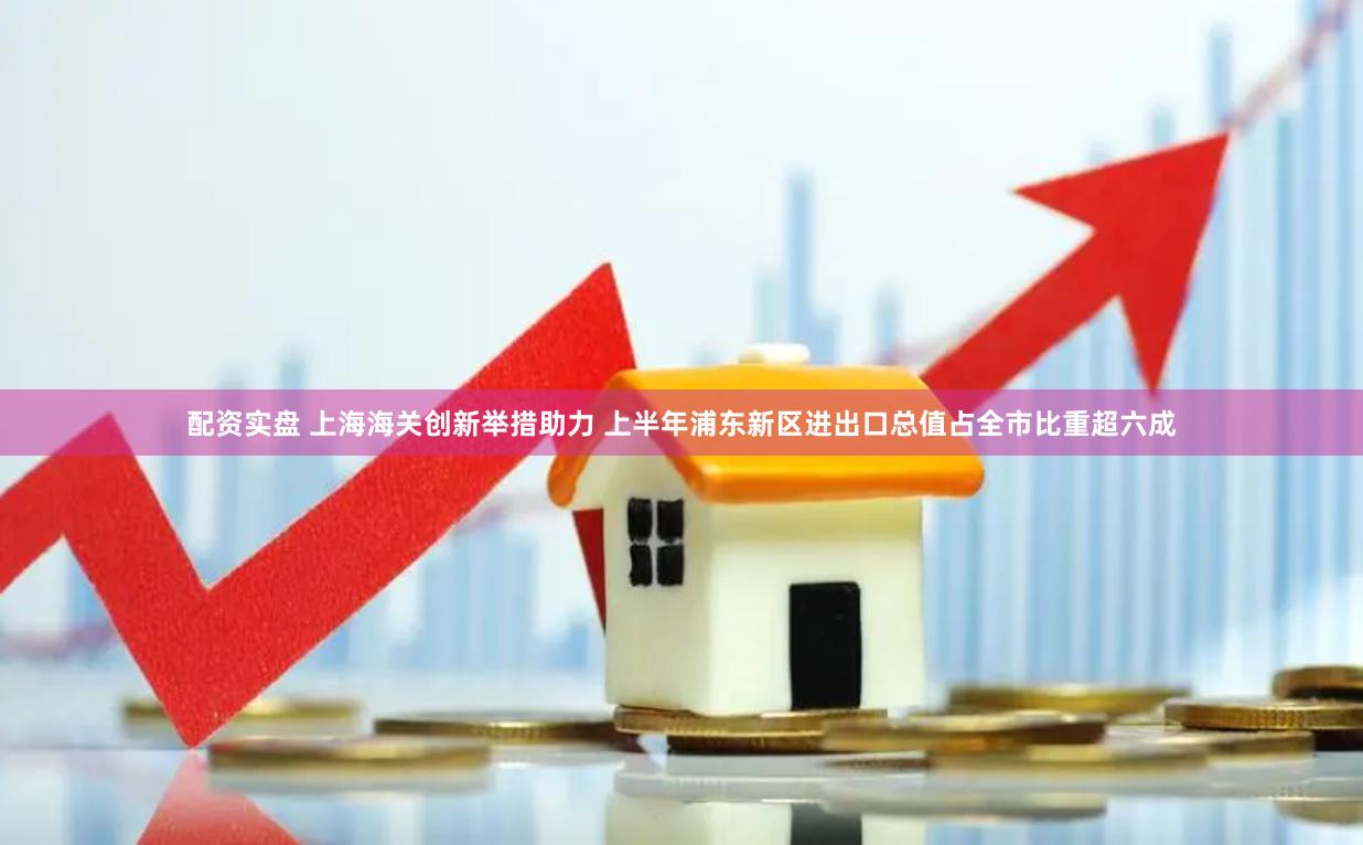 配资实盘 上海海关创新举措助力 上半年浦东新区进出口总值占全市比重超六成