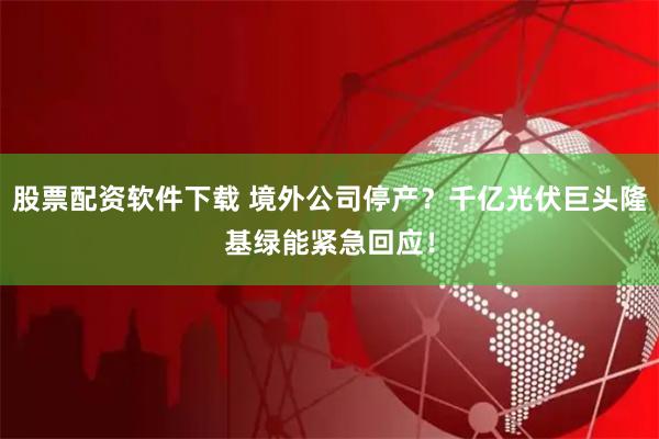 股票配资软件下载 境外公司停产？千亿光伏巨头隆基绿能紧急回应！