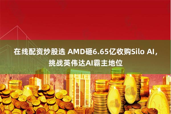 在线配资炒股选 AMD砸6.65亿收购Silo AI，挑战英伟达AI霸主地位