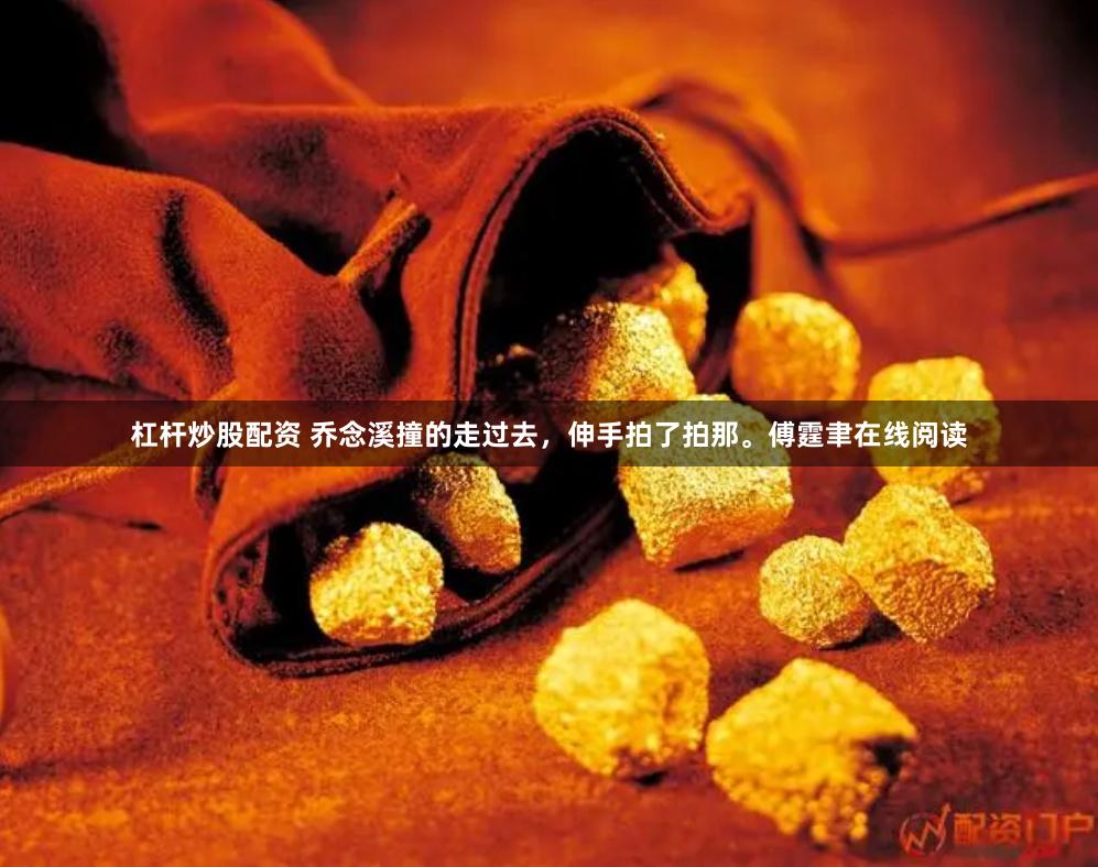 杠杆炒股配资 乔念溪撞的走过去，伸手拍了拍那。傅霆聿在线阅读