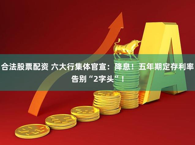 合法股票配资 六大行集体官宣：降息！五年期定存利率告别“2字头”！