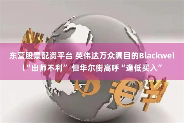 东营股票配资平台 英伟达万众瞩目的Blackwell“出师不利” 但华尔街高呼“逢低买入”