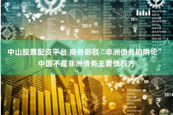 中山股票配资平台 商务部驳“非洲债务陷阱论” 中国不是非洲债务主要债权方