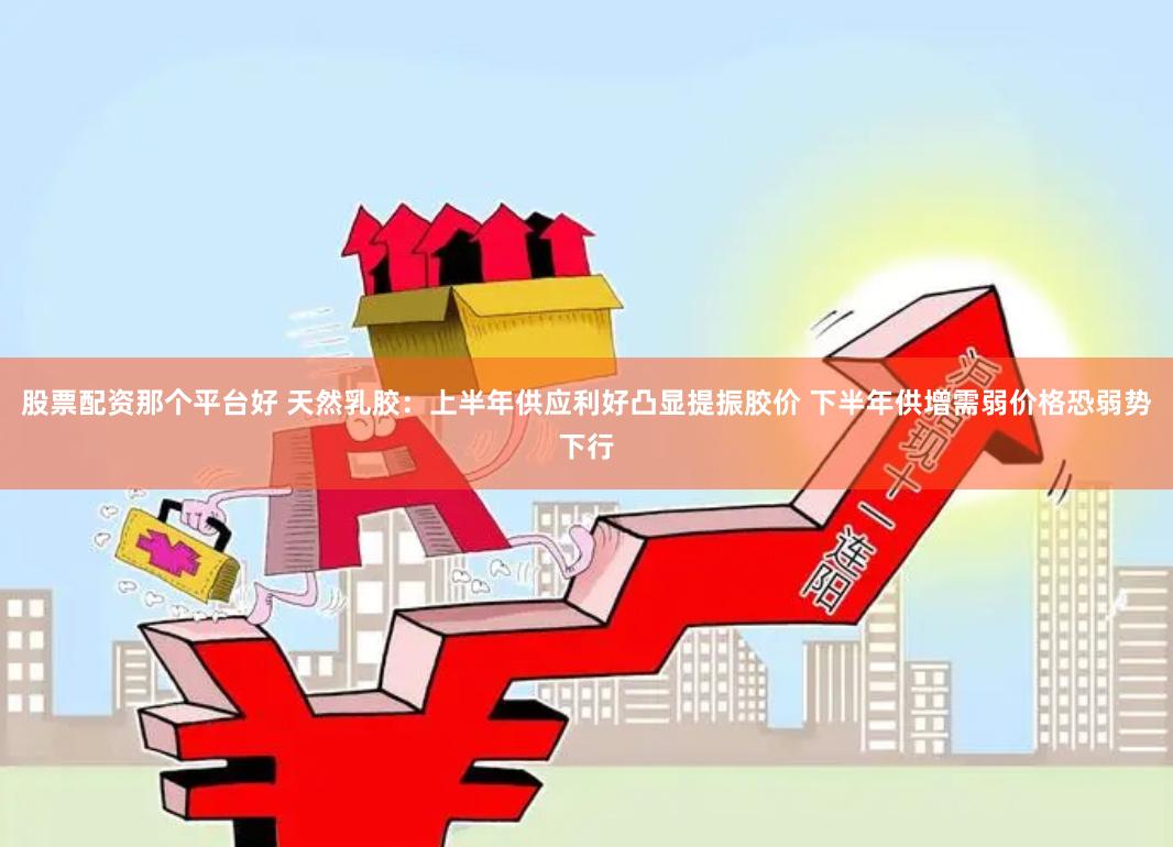 股票配资那个平台好 天然乳胶：上半年供应利好凸显提振胶价 下半年供增需弱价格恐弱势下行