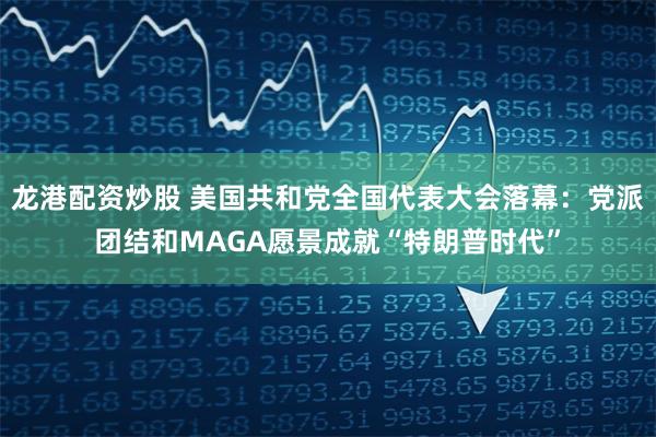 龙港配资炒股 美国共和党全国代表大会落幕：党派团结和MAGA愿景成就“特朗普时代”
