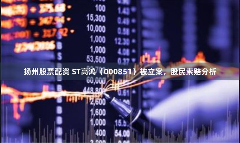 扬州股票配资 ST高鸿（000851）被立案，股民索赔分析
