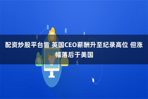 配资炒股平台皆 英国CEO薪酬升至纪录高位 但涨幅落后于美国