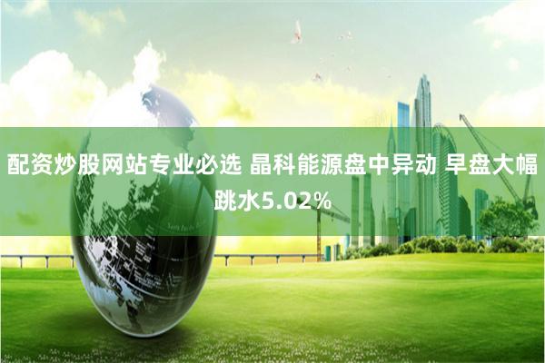 配资炒股网站专业必选 晶科能源盘中异动 早盘大幅跳水5.02%