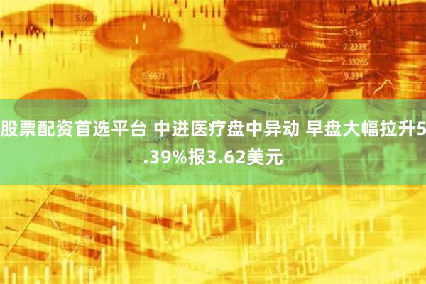 股票配资首选平台 中进医疗盘中异动 早盘大幅拉升5.39%报3.62美元