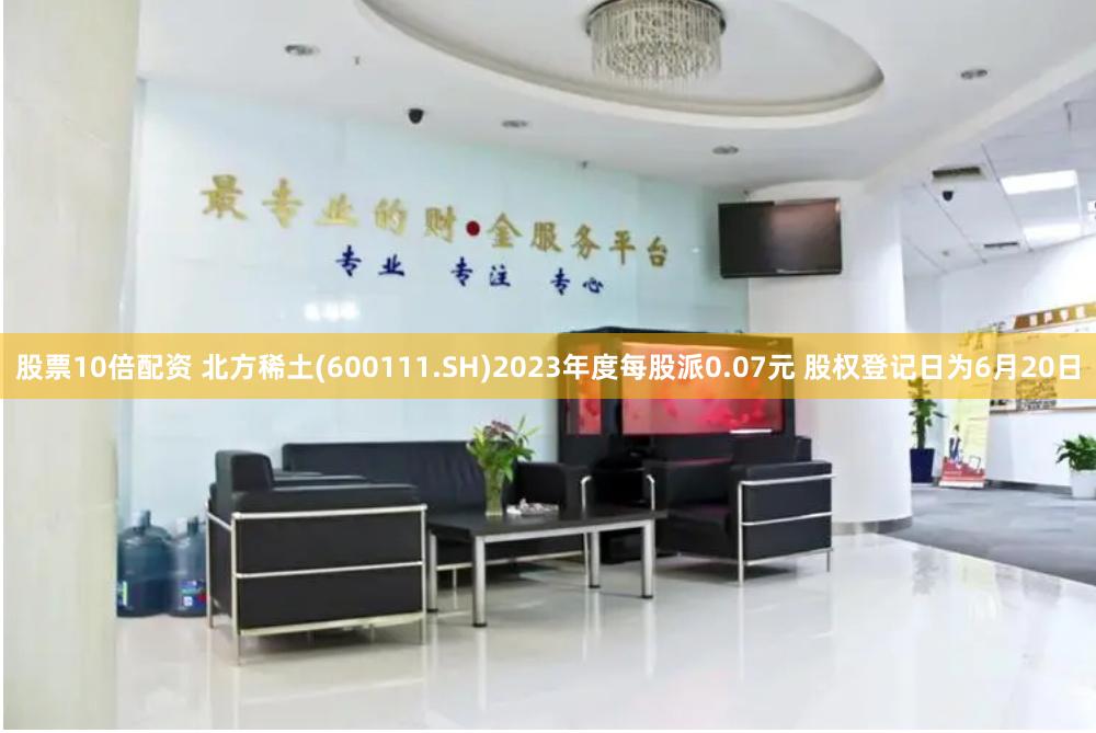 股票10倍配资 北方稀土(600111.SH)2023年度每股派0.07元 股权登记日为6月20日