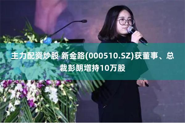主力配资炒股 新金路(000510.SZ)获董事、总裁彭朗增持10万股