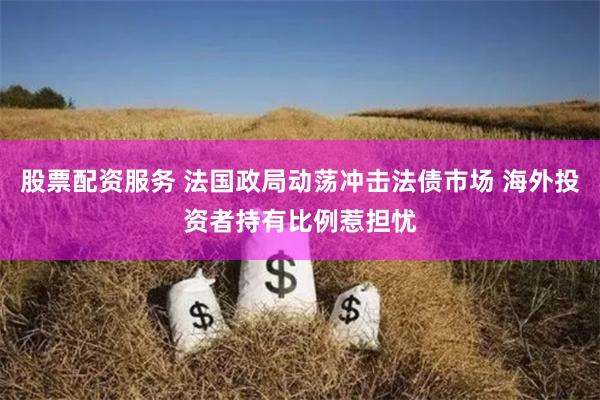 股票配资服务 法国政局动荡冲击法债市场 海外投资者持有比例惹担忧