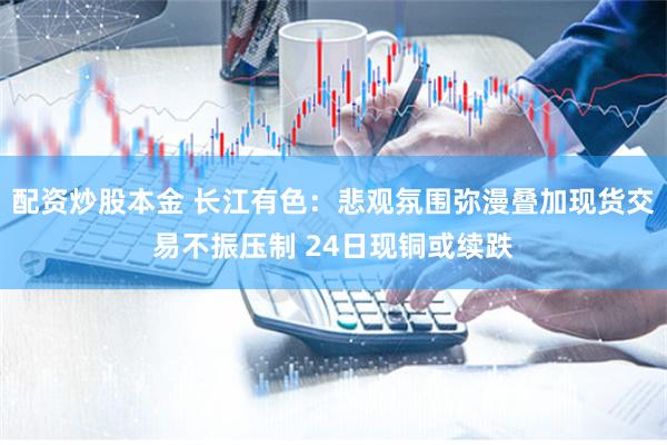 配资炒股本金 长江有色：悲观氛围弥漫叠加现货交易不振压制 24日现铜或续跌