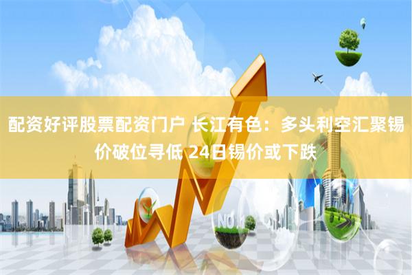 配资好评股票配资门户 长江有色：多头利空汇聚锡价破位寻低 24日锡价或下跌