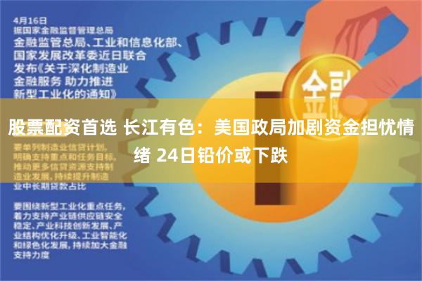 股票配资首选 长江有色：美国政局加剧资金担忧情绪 24日铅价或下跌