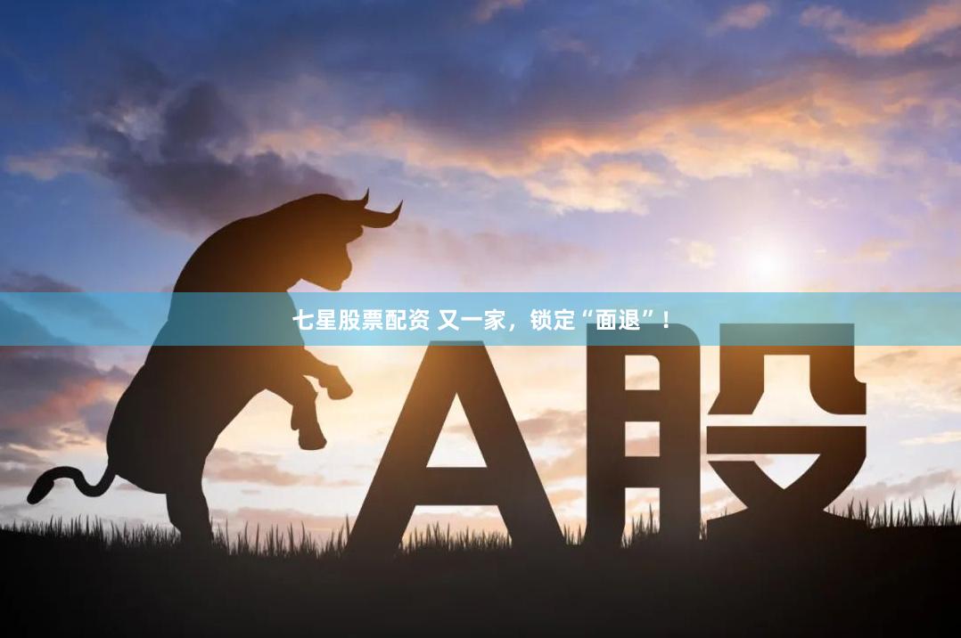 七星股票配资 又一家，锁定“面退”！