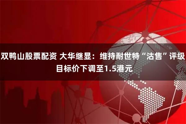 双鸭山股票配资 大华继显：维持耐世特“沽售”评级 目标价下调至1.5港元