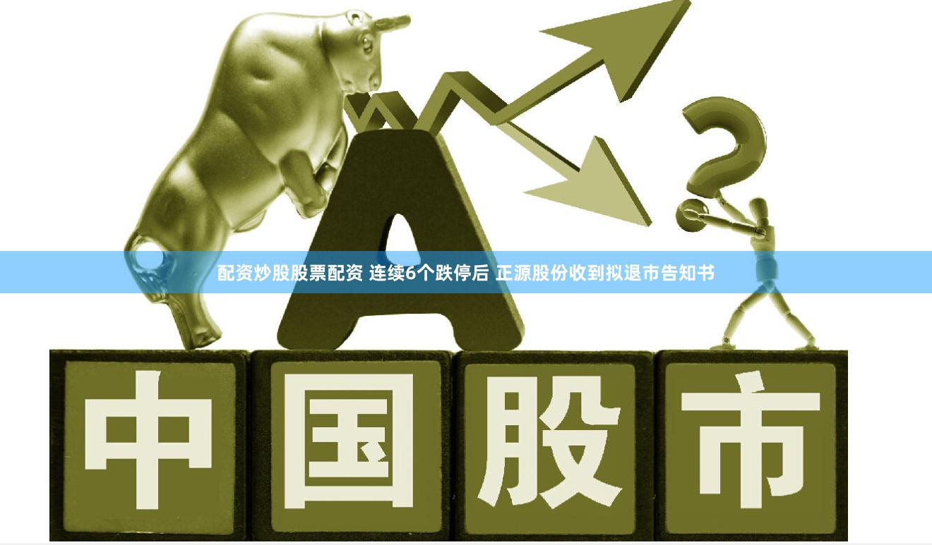 配资炒股股票配资 连续6个跌停后 正源股份收到拟退市告知书