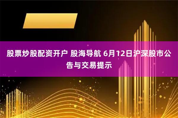 股票炒股配资开户 股海导航 6月12日沪深股市公告与交易提示