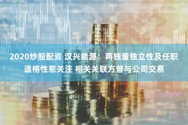 2020炒股配资 汉兴能源：两独董独立性及任职适格性惹关注 相关关联方曾与公司交易
