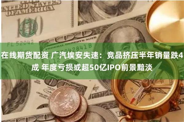 在线期货配资 广汽埃安失速：竞品挤压半年销量跌4成 年度亏损或超50亿IPO前景黯淡