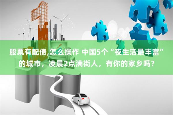 股票有配债,怎么操作 中国5个“夜生活最丰富”的城市，凌晨2点满街人，有你的家乡吗？