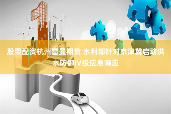 股票配资杭州雷曼期货 水利部针对京津冀启动洪水防御Ⅳ级应急响应