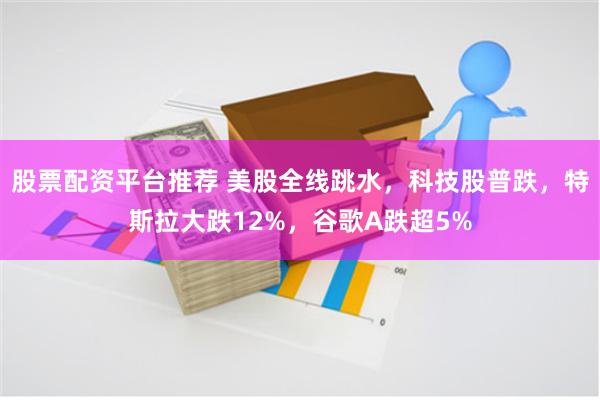 股票配资平台推荐 美股全线跳水，科技股普跌，特斯拉大跌12%，谷歌A跌超5%