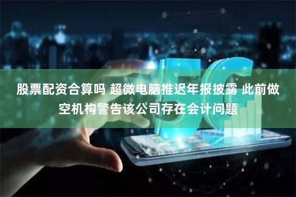 股票配资合算吗 超微电脑推迟年报披露 此前做空机构警告该公司存在会计问题