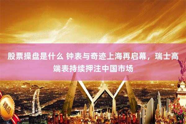 股票操盘是什么 钟表与奇迹上海再启幕，瑞士高端表持续押注中国市场
