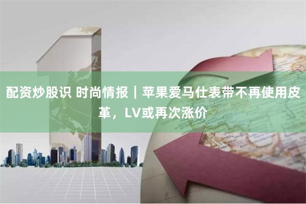 配资炒股识 时尚情报｜苹果爱马仕表带不再使用皮革，LV或再次涨价