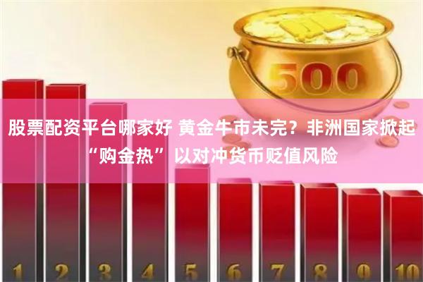 股票配资平台哪家好 黄金牛市未完？非洲国家掀起“购金热” 以对冲货币贬值风险