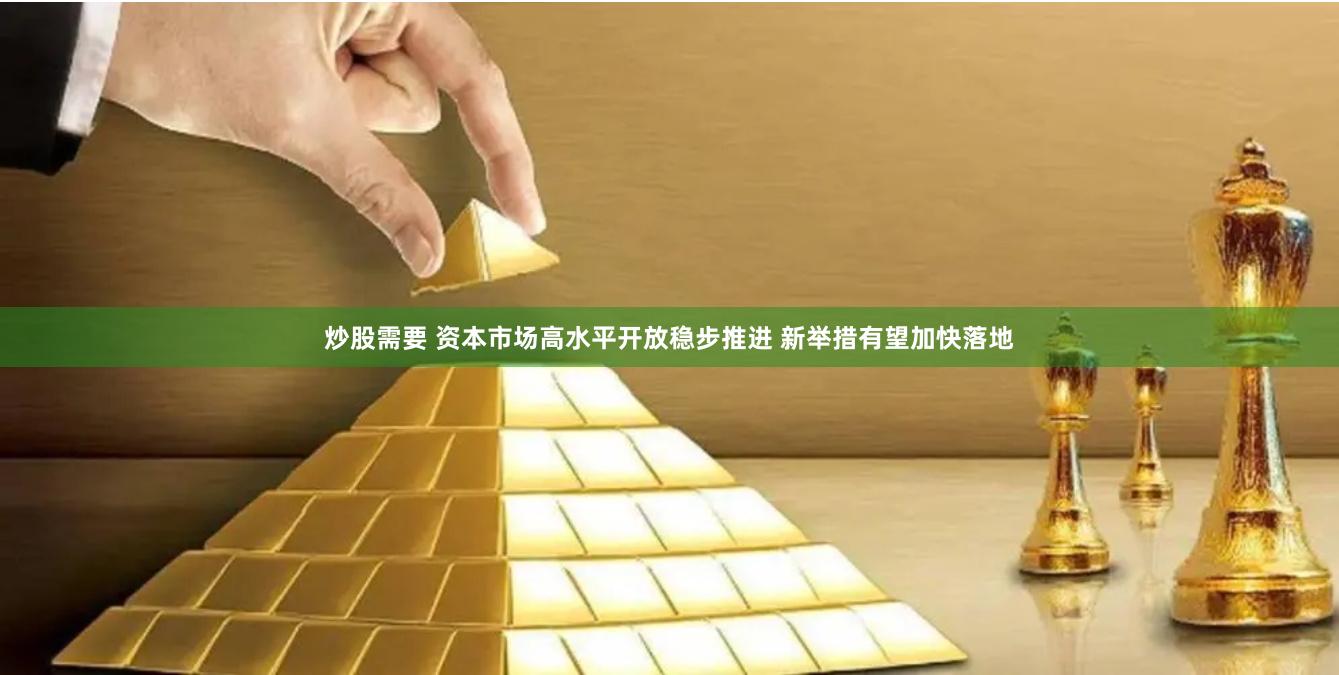 炒股需要 资本市场高水平开放稳步推进 新举措有望加快落地